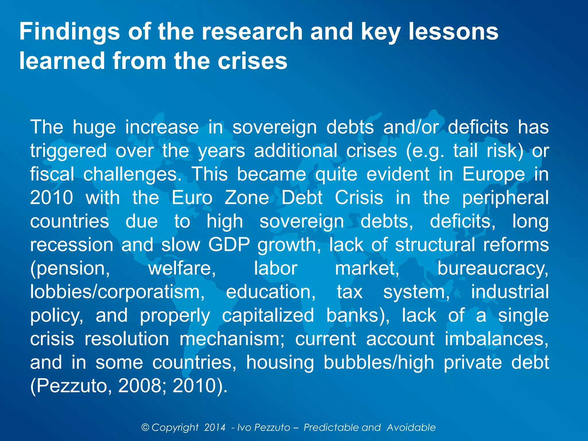 Findings of the research and key lessons
learned from the crises
The huge increase in sovereign debts and/or deficits has
triggered over the years additional crises (e.g. tail risk) or
fiscal challenges. This became quite evident in Europe in
2010 with the Euro Zone Debt Crisis in the peripheral
countries due to high sovereign debts, deficits, long
recession and slow GDP growth, lack of structural reforms
(pension, welfare, labor market, bureaucracy,
lobbies/corporatism, education, tax system, industrial
policy, and properly capitalized banks), lack of a single
crisis resolution mechanism; current account imbalances,
and in some countries, housing bubbles/high private debt
(Pezzuto, 2008; 2010).
© Copyright 2014 - Ivo Pezzuto – Predictable and Avoidable
 