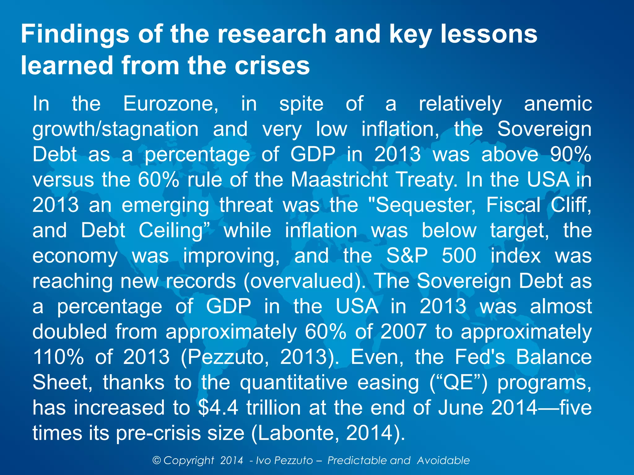 Findings of the research and key lessons
learned from the crises
In the Eurozone, in spite of a relatively anemic
growth/stagnation and very low inflation, the Sovereign
Debt as a percentage of GDP in 2013 was above 90%
versus the 60% rule of the Maastricht Treaty. In the USA in
2013 an emerging threat was the "Sequester, Fiscal Cliff,
and Debt Ceiling” while inflation was below target, the
economy was improving, and the S&P 500 index was
reaching new records (overvalued). The Sovereign Debt as
a percentage of GDP in the USA in 2013 was almost
doubled from approximately 60% of 2007 to approximately
110% of 2013 (Pezzuto, 2013). Even, the Fed's Balance
Sheet, thanks to the quantitative easing (“QE”) programs,
has increased to $4.4 trillion at the end of June 2014—five
times its pre-crisis size (Labonte, 2014).
© Copyright 2014 - Ivo Pezzuto – Predictable and Avoidable
 
