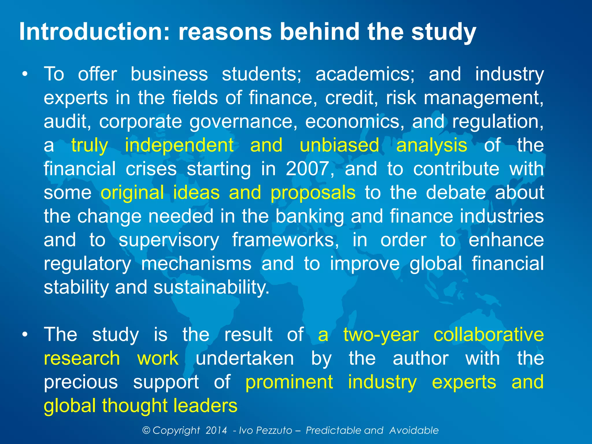 Introduction: reasons behind the study
© Copyright 2014 - Ivo Pezzuto – Predictable and Avoidable
• To offer business students; academics; and industry
experts in the fields of finance, credit, risk management,
audit, corporate governance, economics, and regulation,
a truly independent and unbiased analysis of the
financial crises starting in 2007, and to contribute with
some original ideas and proposals to the debate about
the change needed in the banking and finance industries
and to supervisory frameworks, in order to enhance
regulatory mechanisms and to improve global financial
stability and sustainability.
• The study is the result of a two-year collaborative
research work undertaken by the author with the
precious support of prominent industry experts and
global thought leaders
 