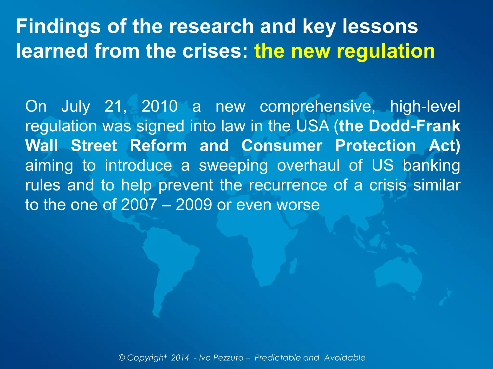 Findings of the research and key lessons
learned from the crises: the new regulation
On July 21, 2010 a new comprehensive, high-level
regulation was signed into law in the USA (the Dodd-Frank
Wall Street Reform and Consumer Protection Act)
aiming to introduce a sweeping overhaul of US banking
rules and to help prevent the recurrence of a crisis similar
to the one of 2007 – 2009 or even worse
© Copyright 2014 - Ivo Pezzuto – Predictable and Avoidable
 