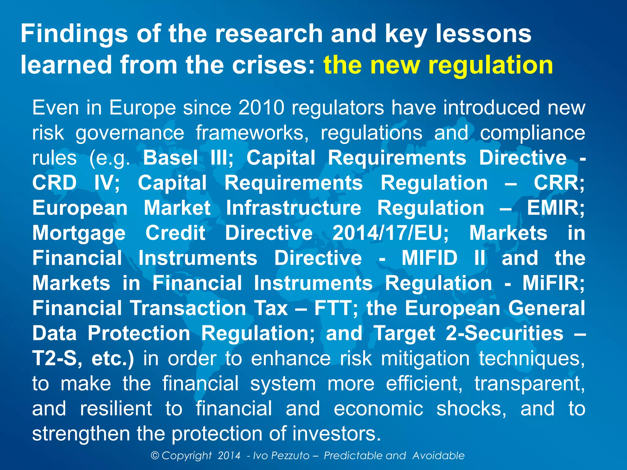 Findings of the research and key lessons
learned from the crises: the new regulation
Even in Europe since 2010 regulators have introduced new
risk governance frameworks, regulations and compliance
rules (e.g. Basel III; Capital Requirements Directive -
CRD IV; Capital Requirements Regulation – CRR;
European Market Infrastructure Regulation – EMIR;
Mortgage Credit Directive 2014/17/EU; Markets in
Financial Instruments Directive - MIFID II and the
Markets in Financial Instruments Regulation - MiFIR;
Financial Transaction Tax – FTT; the European General
Data Protection Regulation; and Target 2-Securities –
T2-S, etc.) in order to enhance risk mitigation techniques,
to make the financial system more efficient, transparent,
and resilient to financial and economic shocks, and to
strengthen the protection of investors.
© Copyright 2014 - Ivo Pezzuto – Predictable and Avoidable
 
