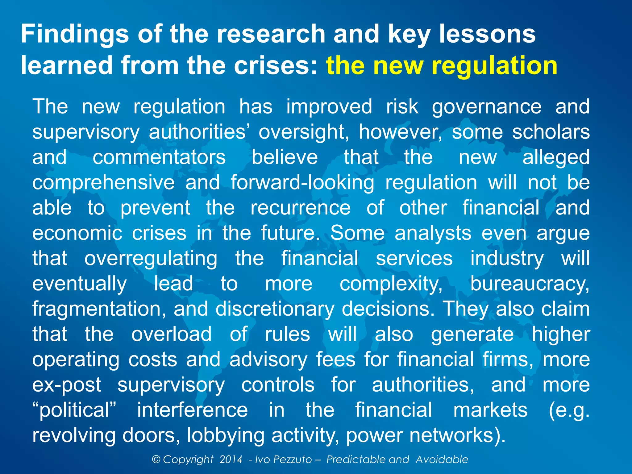 Findings of the research and key lessons
learned from the crises: the new regulation
The new regulation has improved risk governance and
supervisory authorities’ oversight, however, some scholars
and commentators believe that the new alleged
comprehensive and forward-looking regulation will not be
able to prevent the recurrence of other financial and
economic crises in the future. Some analysts even argue
that overregulating the financial services industry will
eventually lead to more complexity, bureaucracy,
fragmentation, and discretionary decisions. They also claim
that the overload of rules will also generate higher
operating costs and advisory fees for financial firms, more
ex-post supervisory controls for authorities, and more
“political” interference in the financial markets (e.g.
revolving doors, lobbying activity, power networks).
© Copyright 2014 - Ivo Pezzuto – Predictable and Avoidable
 