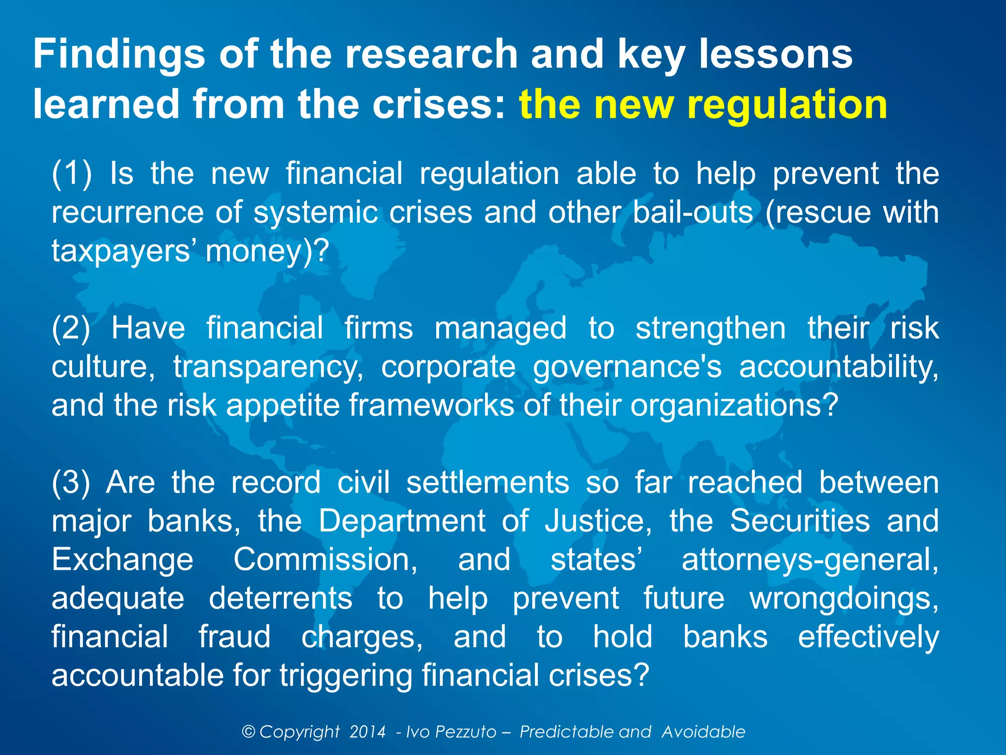 Findings of the research and key lessons
learned from the crises: the new regulation
(1) Is the new financial regulation able to help prevent the
recurrence of systemic crises and other bail-outs (rescue with
taxpayers’ money)?
(2) Have financial firms managed to strengthen their risk
culture, transparency, corporate governance's accountability,
and the risk appetite frameworks of their organizations?
(3) Are the record civil settlements so far reached between
major banks, the Department of Justice, the Securities and
Exchange Commission, and states’ attorneys-general,
adequate deterrents to help prevent future wrongdoings,
financial fraud charges, and to hold banks effectively
accountable for triggering financial crises?
© Copyright 2014 - Ivo Pezzuto – Predictable and Avoidable
 