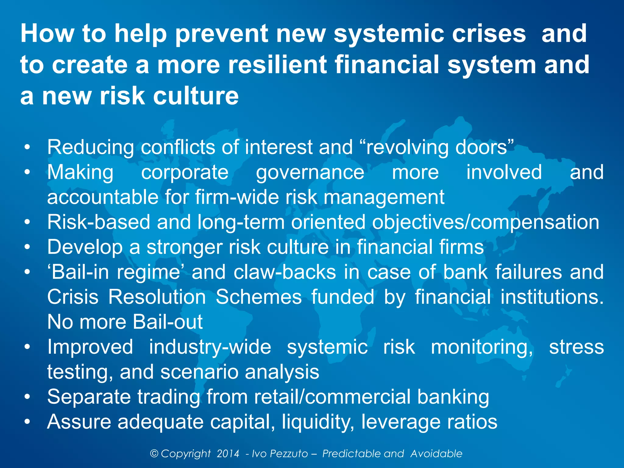 How to help prevent new systemic crises and
to create a more resilient financial system and
a new risk culture
© Copyright 2014 - Ivo Pezzuto – Predictable and Avoidable
• Reducing conflicts of interest and “revolving doors”
• Making corporate governance more involved and
accountable for firm-wide risk management
• Risk-based and long-term oriented objectives/compensation
• Develop a stronger risk culture in financial firms
• ‘Bail-in regime’ and claw-backs in case of bank failures and
Crisis Resolution Schemes funded by financial institutions.
No more Bail-out
• Improved industry-wide systemic risk monitoring, stress
testing, and scenario analysis
• Separate trading from retail/commercial banking
• Assure adequate capital, liquidity, leverage ratios
 