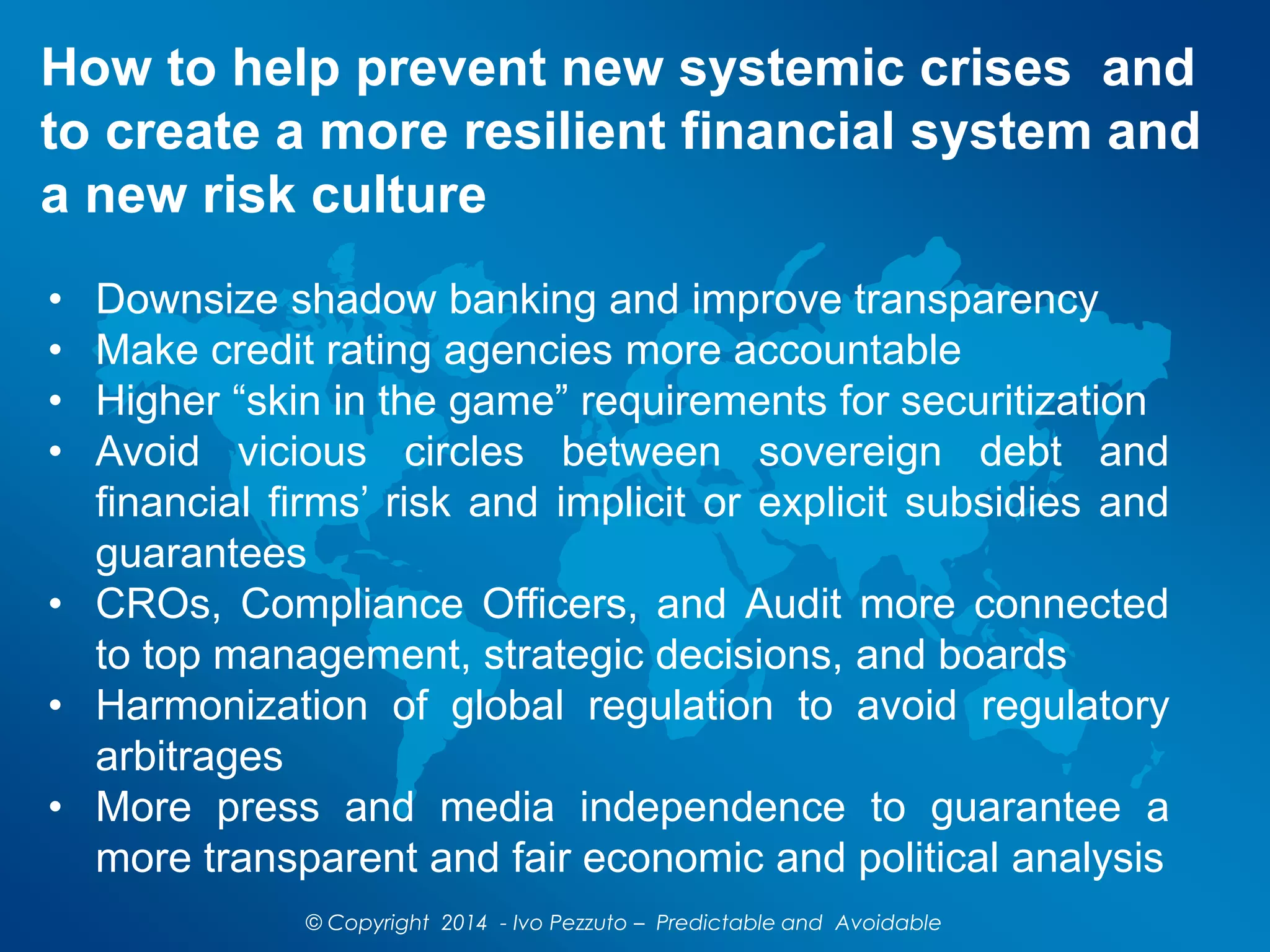 How to help prevent new systemic crises and
to create a more resilient financial system and
a new risk culture
© Copyright 2014 - Ivo Pezzuto – Predictable and Avoidable
• Downsize shadow banking and improve transparency
• Make credit rating agencies more accountable
• Higher “skin in the game” requirements for securitization
• Avoid vicious circles between sovereign debt and
financial firms’ risk and implicit or explicit subsidies and
guarantees
• CROs, Compliance Officers, and Audit more connected
to top management, strategic decisions, and boards
• Harmonization of global regulation to avoid regulatory
arbitrages
• More press and media independence to guarantee a
more transparent and fair economic and political analysis
 