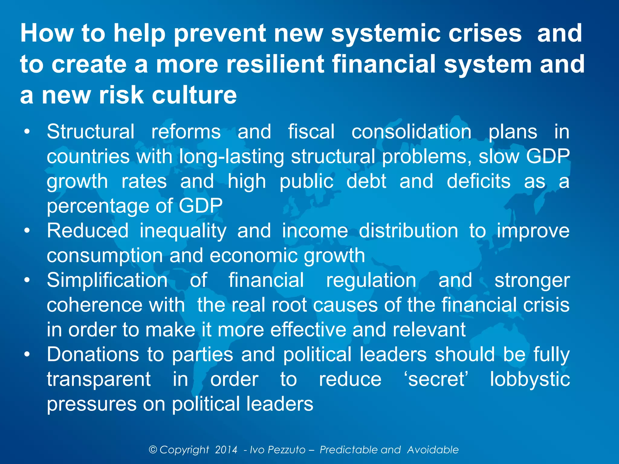 How to help prevent new systemic crises and
to create a more resilient financial system and
a new risk culture
© Copyright 2014 - Ivo Pezzuto – Predictable and Avoidable
• Structural reforms and fiscal consolidation plans in
countries with long-lasting structural problems, slow GDP
growth rates and high public debt and deficits as a
percentage of GDP
• Reduced inequality and income distribution to improve
consumption and economic growth
• Simplification of financial regulation and stronger
coherence with the real root causes of the financial crisis
in order to make it more effective and relevant
• Donations to parties and political leaders should be fully
transparent in order to reduce ‘secret’ lobbystic
pressures on political leaders
 
