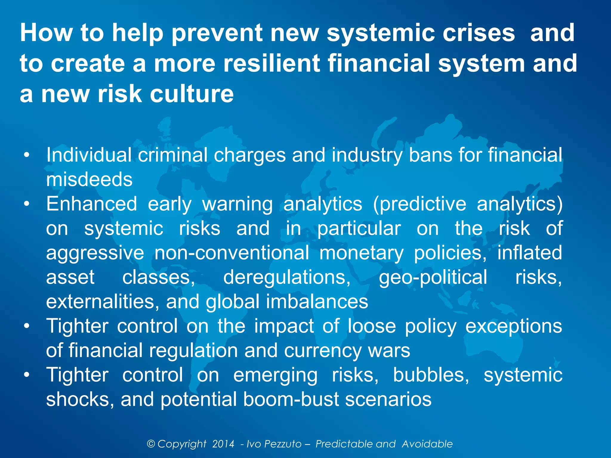 How to help prevent new systemic crises and
to create a more resilient financial system and
a new risk culture
© Copyright 2014 - Ivo Pezzuto – Predictable and Avoidable
• Individual criminal charges and industry bans for financial
misdeeds
• Enhanced early warning analytics (predictive analytics)
on systemic risks and in particular on the risk of
aggressive non-conventional monetary policies, inflated
asset classes, deregulations, geo-political risks,
externalities, and global imbalances
• Tighter control on the impact of loose policy exceptions
of financial regulation and currency wars
• Tighter control on emerging risks, bubbles, systemic
shocks, and potential boom-bust scenarios
 