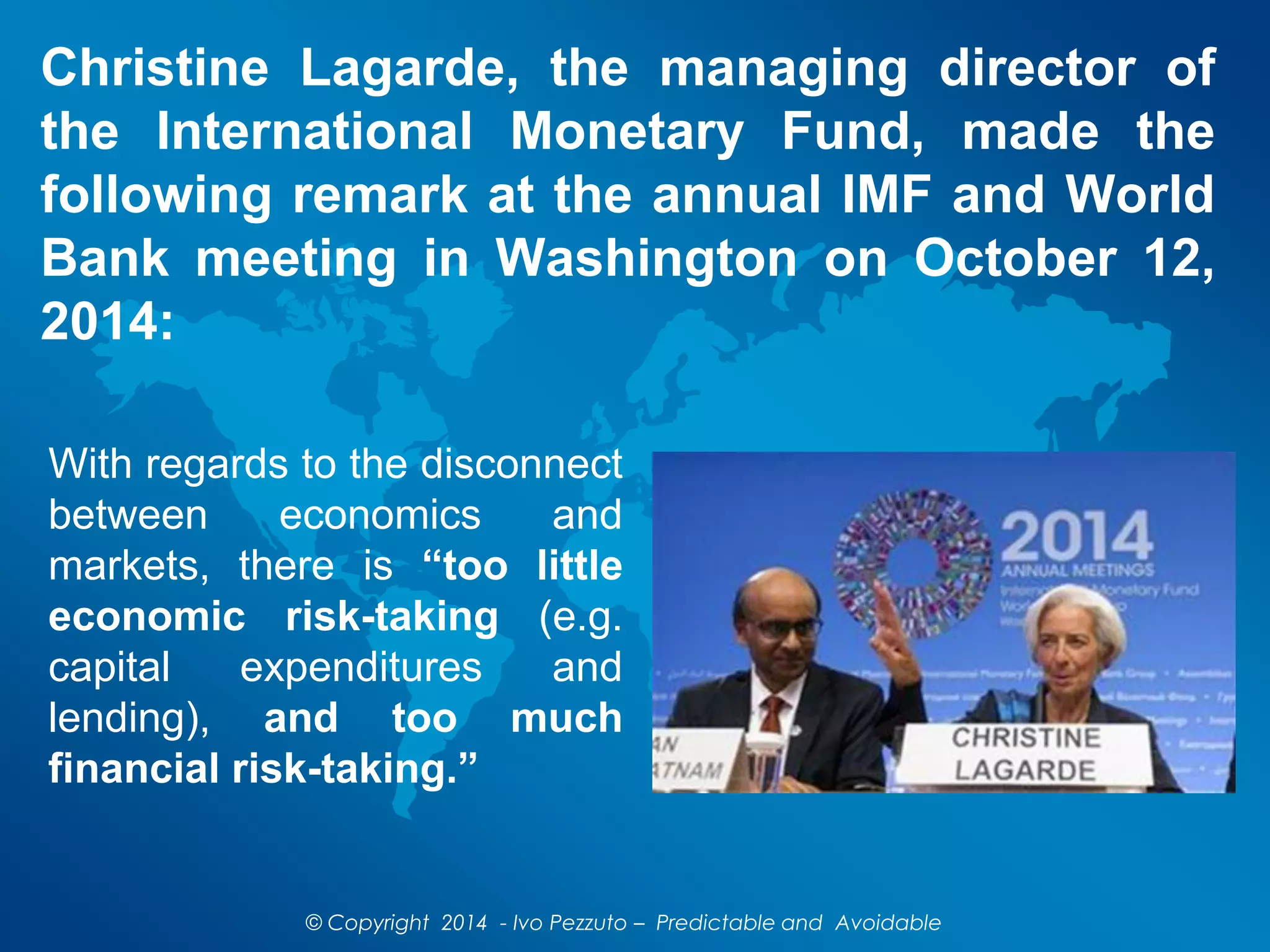 Christine Lagarde, the managing director of
the International Monetary Fund, made the
following remark at the annual IMF and World
Bank meeting in Washington on October 12,
2014:
© Copyright 2014 - Ivo Pezzuto – Predictable and Avoidable
With regards to the disconnect
between economics and
markets, there is “too little
economic risk-taking (e.g.
capital expenditures and
lending), and too much
financial risk-taking.”
 
