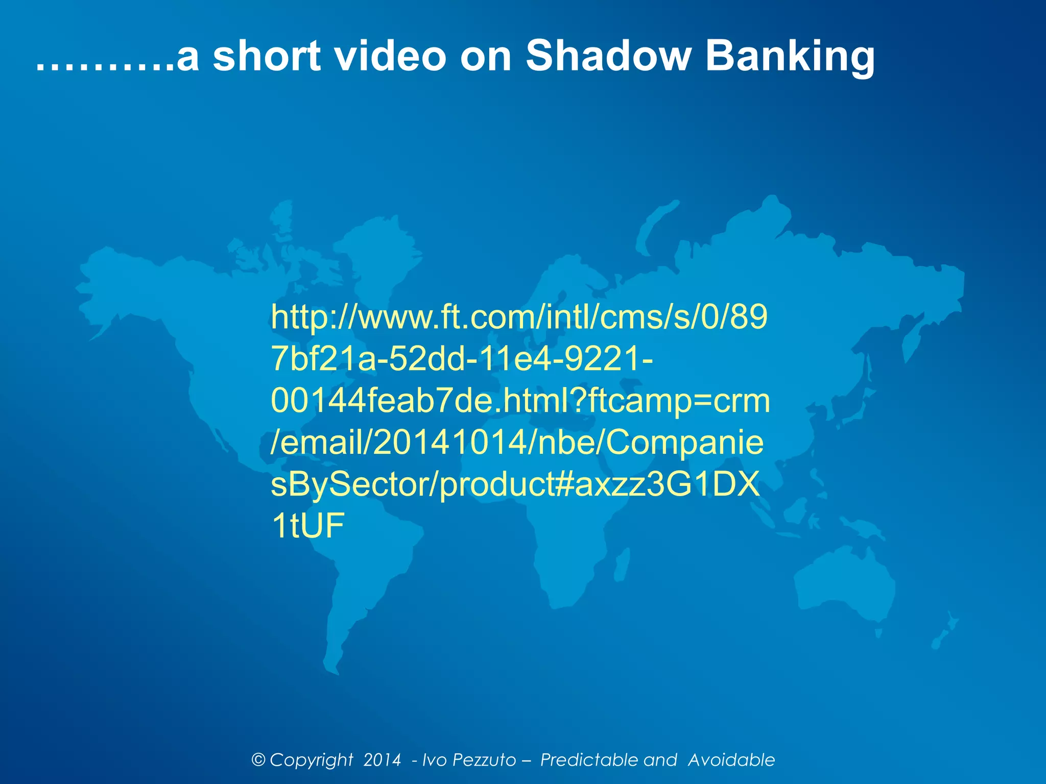 ……….a short video on Shadow Banking
http://www.ft.com/intl/cms/s/0/89
7bf21a-52dd-11e4-9221-
00144feab7de.html?ftcamp=crm
/email/20141014/nbe/Companie
sBySector/product#axzz3G1DX
1tUF
© Copyright 2014 - Ivo Pezzuto – Predictable and Avoidable
 