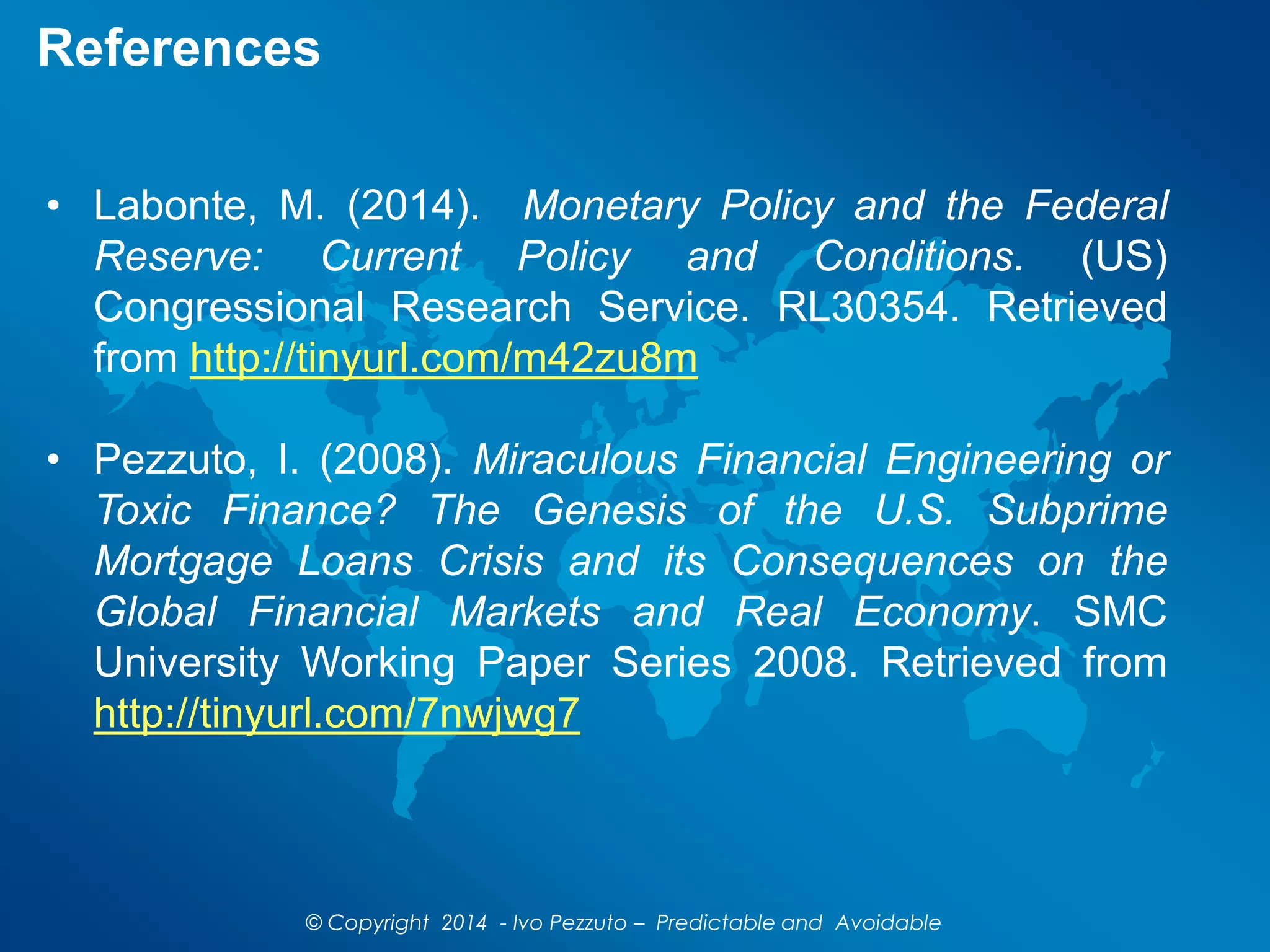 References
• Labonte, M. (2014). Monetary Policy and the Federal
Reserve: Current Policy and Conditions. (US)
Congressional Research Service. RL30354. Retrieved
from http://tinyurl.com/m42zu8m
• Pezzuto, I. (2008). Miraculous Financial Engineering or
Toxic Finance? The Genesis of the U.S. Subprime
Mortgage Loans Crisis and its Consequences on the
Global Financial Markets and Real Economy. SMC
University Working Paper Series 2008. Retrieved from
http://tinyurl.com/7nwjwg7
© Copyright 2014 - Ivo Pezzuto – Predictable and Avoidable
 