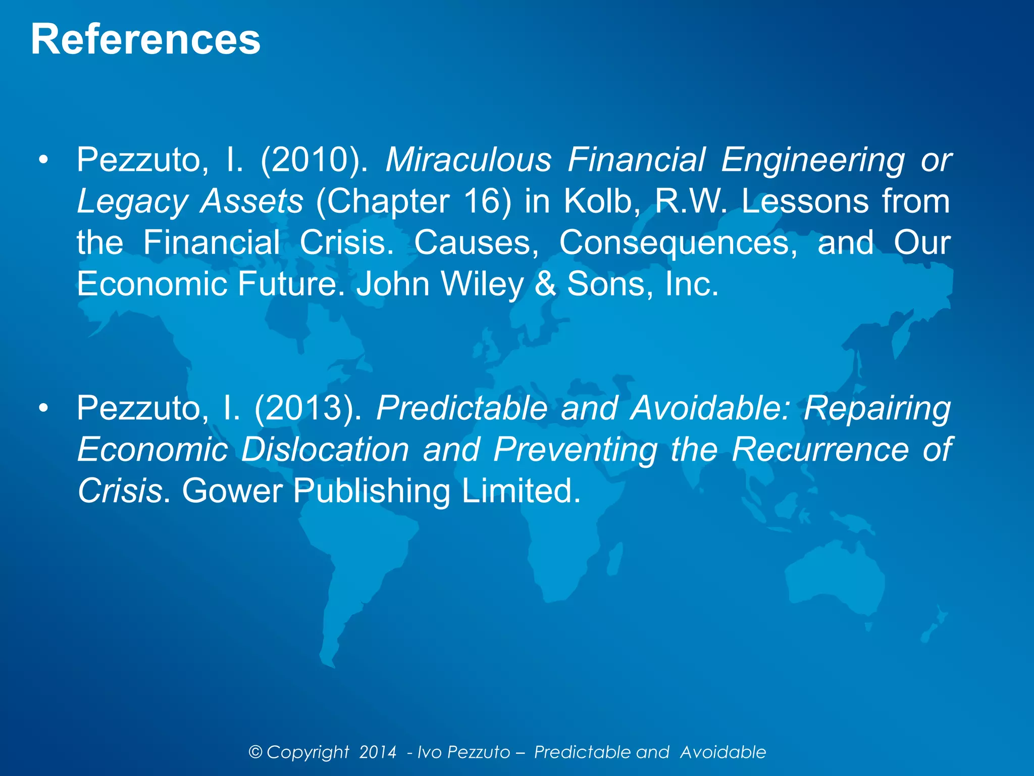 References
• Pezzuto, I. (2010). Miraculous Financial Engineering or
Legacy Assets (Chapter 16) in Kolb, R.W. Lessons from
the Financial Crisis. Causes, Consequences, and Our
Economic Future. John Wiley & Sons, Inc.
• Pezzuto, I. (2013). Predictable and Avoidable: Repairing
Economic Dislocation and Preventing the Recurrence of
Crisis. Gower Publishing Limited.
© Copyright 2014 - Ivo Pezzuto – Predictable and Avoidable
 