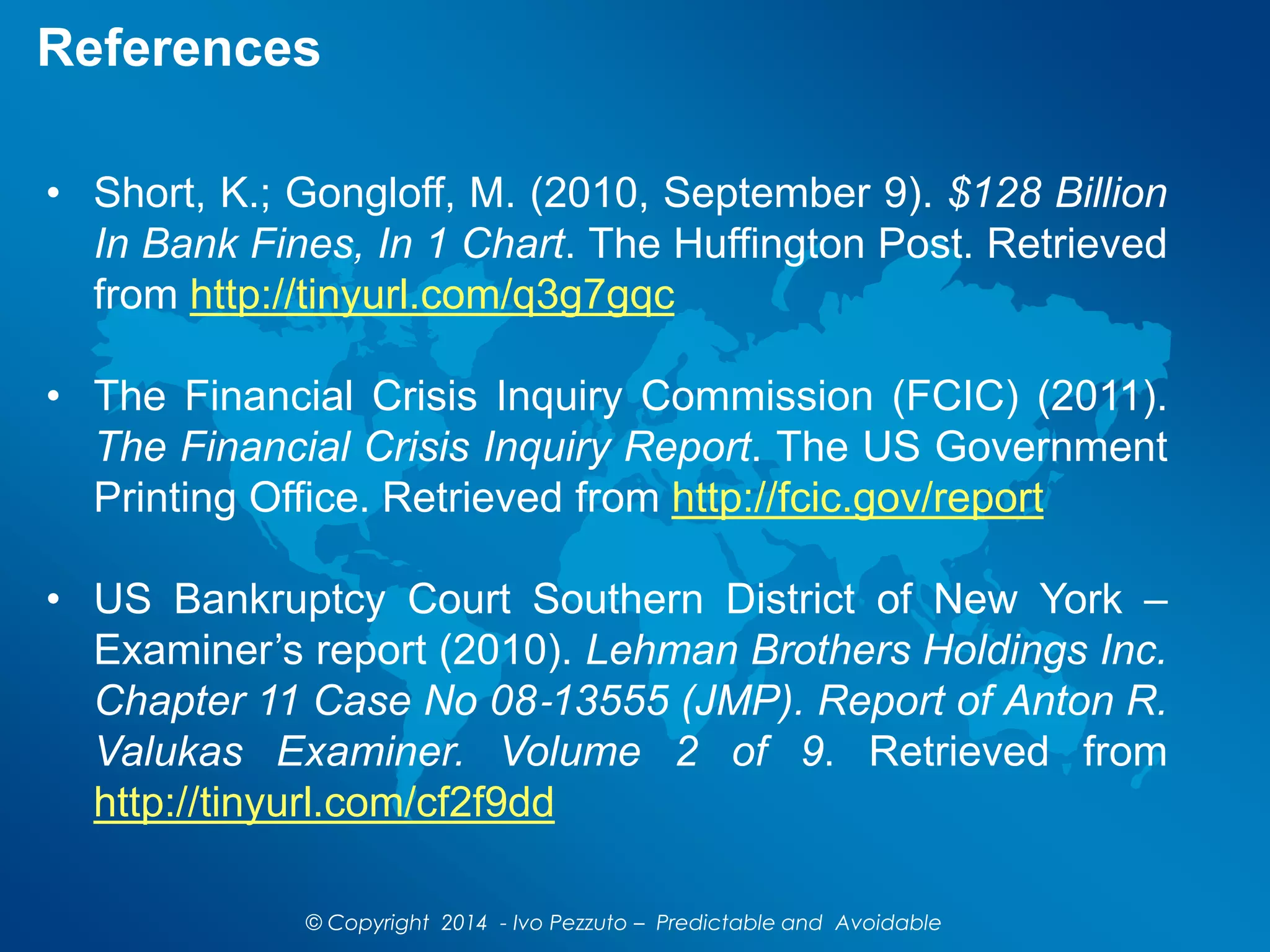 References
• Short, K.; Gongloff, M. (2010, September 9). $128 Billion
In Bank Fines, In 1 Chart. The Huffington Post. Retrieved
from http://tinyurl.com/q3g7gqc
• The Financial Crisis Inquiry Commission (FCIC) (2011).
The Financial Crisis Inquiry Report. The US Government
Printing Office. Retrieved from http://fcic.gov/report
• US Bankruptcy Court Southern District of New York –
Examiner’s report (2010). Lehman Brothers Holdings Inc.
Chapter 11 Case No 08‐13555 (JMP). Report of Anton R.
Valukas Examiner. Volume 2 of 9. Retrieved from
http://tinyurl.com/cf2f9dd
© Copyright 2014 - Ivo Pezzuto – Predictable and Avoidable
 