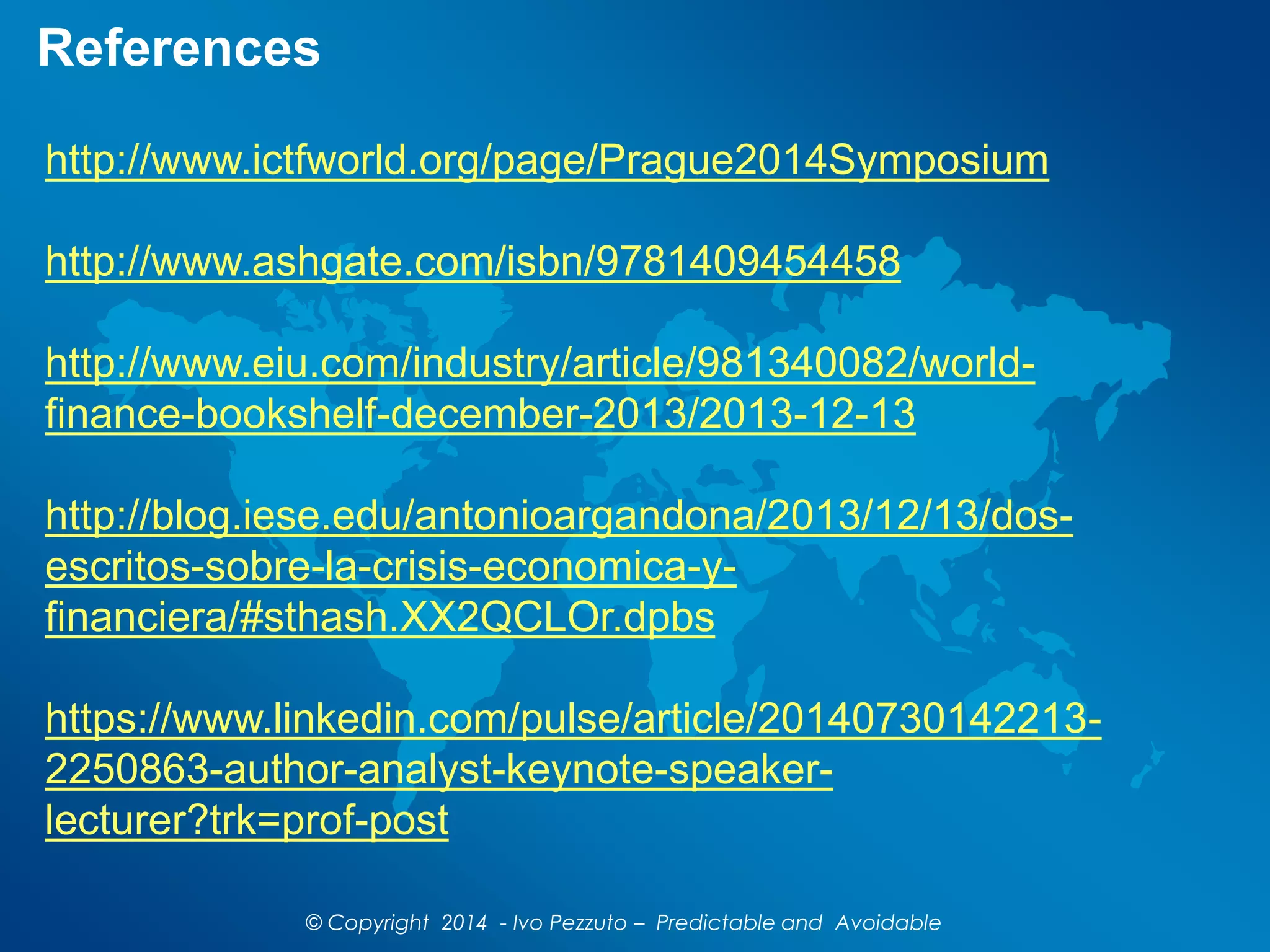 http://www.ictfworld.org/page/Prague2014Symposium
http://www.ashgate.com/isbn/9781409454458
http://www.eiu.com/industry/article/981340082/world-
finance-bookshelf-december-2013/2013-12-13
http://blog.iese.edu/antonioargandona/2013/12/13/dos-
escritos-sobre-la-crisis-economica-y-
financiera/#sthash.XX2QCLOr.dpbs
https://www.linkedin.com/pulse/article/20140730142213-
2250863-author-analyst-keynote-speaker-
lecturer?trk=prof-post
References
© Copyright 2014 - Ivo Pezzuto – Predictable and Avoidable
 