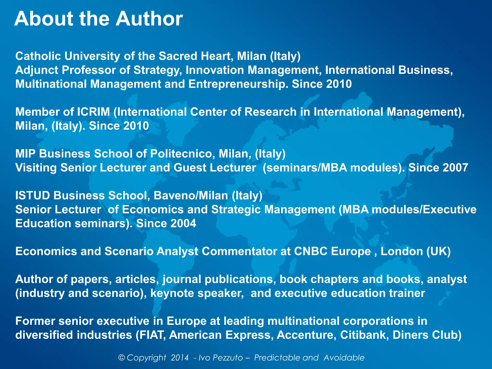 About the Author
Catholic University of the Sacred Heart, Milan (Italy)
Adjunct Professor of Strategy, Innovation Management, International Business,
Multinational Management and Entrepreneurship. Since 2010
Member of ICRIM (International Center of Research in International Management),
Milan, (Italy). Since 2010
MIP Business School of Politecnico, Milan, (Italy)
Visiting Senior Lecturer and Guest Lecturer (seminars/MBA modules). Since 2007
ISTUD Business School, Baveno/Milan (Italy)
Senior Lecturer of Economics and Strategic Management (MBA modules/Executive
Education seminars). Since 2004
Economics and Scenario Analyst Commentator at CNBC Europe , London (UK)
Author of papers, articles, journal publications, book chapters and books, analyst
(industry and scenario), keynote speaker, and executive education trainer
Former senior executive in Europe at leading multinational corporations in
diversified industries (FIAT, American Express, Accenture, Citibank, Diners Club)
© Copyright 2014 - Ivo Pezzuto – Predictable and Avoidable
 