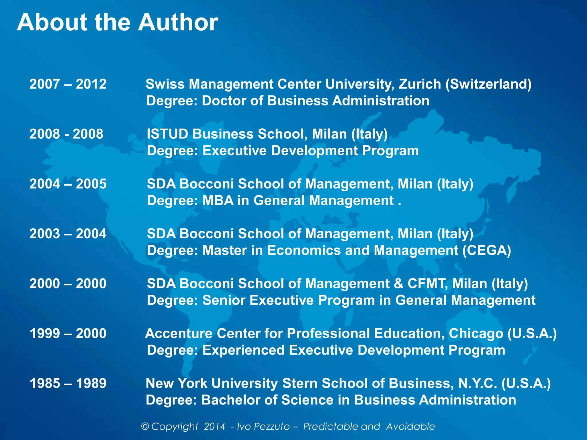 2007 – 2012 Swiss Management Center University, Zurich (Switzerland)
Degree: Doctor of Business Administration
2008 - 2008 ISTUD Business School, Milan (Italy)
Degree: Executive Development Program
2004 – 2005 SDA Bocconi School of Management, Milan (Italy)
Degree: MBA in General Management .
2003 – 2004 SDA Bocconi School of Management, Milan (Italy)
Degree: Master in Economics and Management (CEGA)
2000 – 2000 SDA Bocconi School of Management & CFMT, Milan (Italy)
Degree: Senior Executive Program in General Management
1999 – 2000 Accenture Center for Professional Education, Chicago (U.S.A.)
Degree: Experienced Executive Development Program
1985 – 1989 New York University Stern School of Business, N.Y.C. (U.S.A.)
Degree: Bachelor of Science in Business Administration
About the Author
© Copyright 2014 - Ivo Pezzuto – Predictable and Avoidable
 