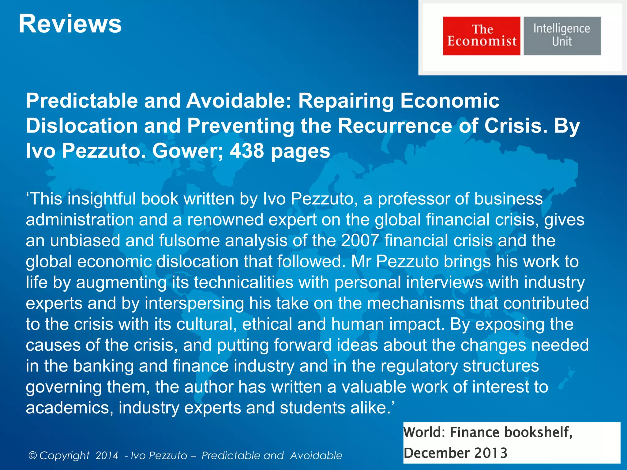 Reviews
Predictable and Avoidable: Repairing Economic
Dislocation and Preventing the Recurrence of Crisis. By
Ivo Pezzuto. Gower; 438 pages
‘This insightful book written by Ivo Pezzuto, a professor of business
administration and a renowned expert on the global financial crisis, gives
an unbiased and fulsome analysis of the 2007 financial crisis and the
global economic dislocation that followed. Mr Pezzuto brings his work to
life by augmenting its technicalities with personal interviews with industry
experts and by interspersing his take on the mechanisms that contributed
to the crisis with its cultural, ethical and human impact. By exposing the
causes of the crisis, and putting forward ideas about the changes needed
in the banking and finance industry and in the regulatory structures
governing them, the author has written a valuable work of interest to
academics, industry experts and students alike.’
World: Finance bookshelf,
December 2013© Copyright 2014 - Ivo Pezzuto – Predictable and Avoidable
 