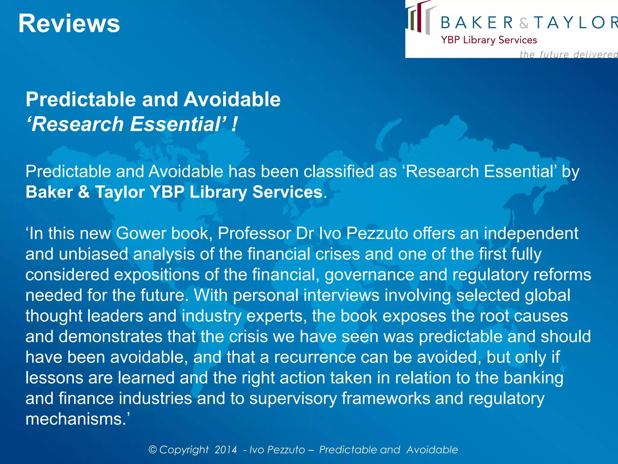 Reviews
Predictable and Avoidable
‘Research Essential’ !
Predictable and Avoidable has been classified as ‘Research Essential’ by
Baker & Taylor YBP Library Services.
‘In this new Gower book, Professor Dr Ivo Pezzuto offers an independent
and unbiased analysis of the financial crises and one of the first fully
considered expositions of the financial, governance and regulatory reforms
needed for the future. With personal interviews involving selected global
thought leaders and industry experts, the book exposes the root causes
and demonstrates that the crisis we have seen was predictable and should
have been avoidable, and that a recurrence can be avoided, but only if
lessons are learned and the right action taken in relation to the banking
and finance industries and to supervisory frameworks and regulatory
mechanisms.’
© Copyright 2014 - Ivo Pezzuto – Predictable and Avoidable
 