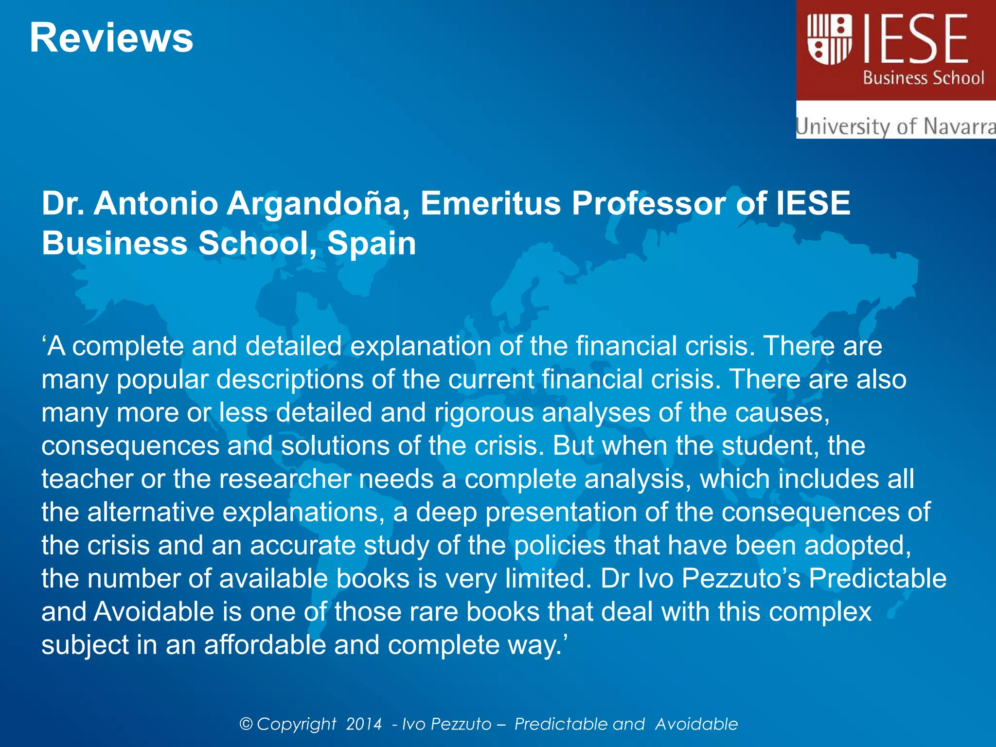 Reviews
Dr. Antonio Argandoña, Emeritus Professor of IESE
Business School, Spain
‘A complete and detailed explanation of the financial crisis. There are
many popular descriptions of the current financial crisis. There are also
many more or less detailed and rigorous analyses of the causes,
consequences and solutions of the crisis. But when the student, the
teacher or the researcher needs a complete analysis, which includes all
the alternative explanations, a deep presentation of the consequences of
the crisis and an accurate study of the policies that have been adopted,
the number of available books is very limited. Dr Ivo Pezzuto’s Predictable
and Avoidable is one of those rare books that deal with this complex
subject in an affordable and complete way.’
© Copyright 2014 - Ivo Pezzuto – Predictable and Avoidable
 