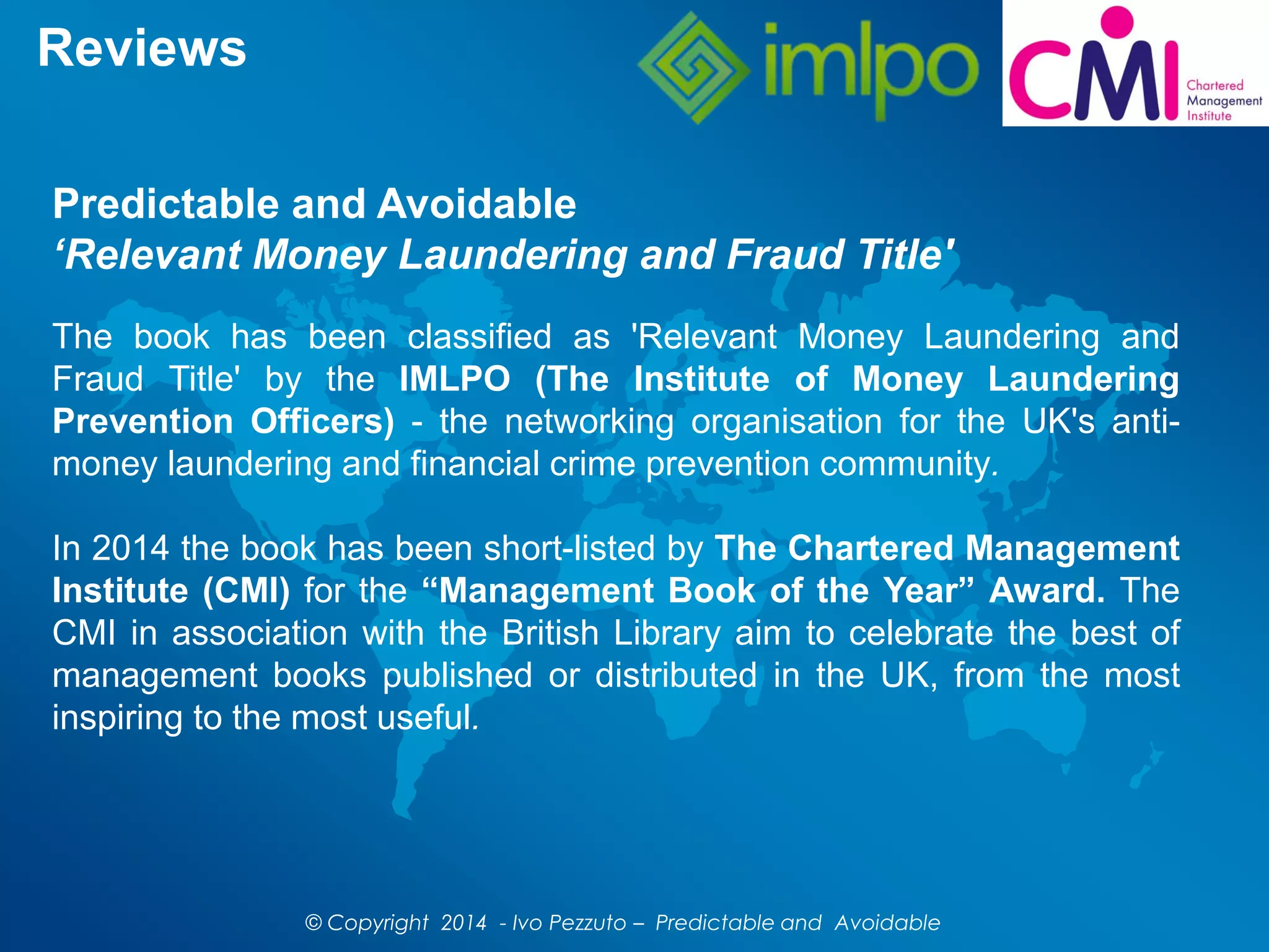 Reviews
The book has been classified as 'Relevant Money Laundering and
Fraud Title' by the IMLPO (The Institute of Money Laundering
Prevention Officers) - the networking organisation for the UK's anti-
money laundering and financial crime prevention community.
In 2014 the book has been short-listed by The Chartered Management
Institute (CMI) for the “Management Book of the Year” Award. The
CMI in association with the British Library aim to celebrate the best of
management books published or distributed in the UK, from the most
inspiring to the most useful.
Predictable and Avoidable
‘Relevant Money Laundering and Fraud Title'
© Copyright 2014 - Ivo Pezzuto – Predictable and Avoidable
 