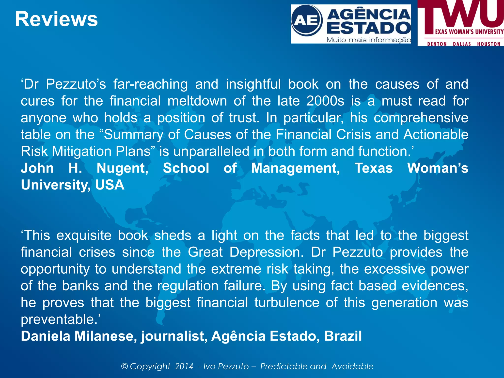 Reviews
‘Dr Pezzuto’s far-reaching and insightful book on the causes of and
cures for the financial meltdown of the late 2000s is a must read for
anyone who holds a position of trust. In particular, his comprehensive
table on the “Summary of Causes of the Financial Crisis and Actionable
Risk Mitigation Plans” is unparalleled in both form and function.’
John H. Nugent, School of Management, Texas Woman’s
University, USA
‘This exquisite book sheds a light on the facts that led to the biggest
financial crises since the Great Depression. Dr Pezzuto provides the
opportunity to understand the extreme risk taking, the excessive power
of the banks and the regulation failure. By using fact based evidences,
he proves that the biggest financial turbulence of this generation was
preventable.’
Daniela Milanese, journalist, Agência Estado, Brazil
© Copyright 2014 - Ivo Pezzuto – Predictable and Avoidable
 