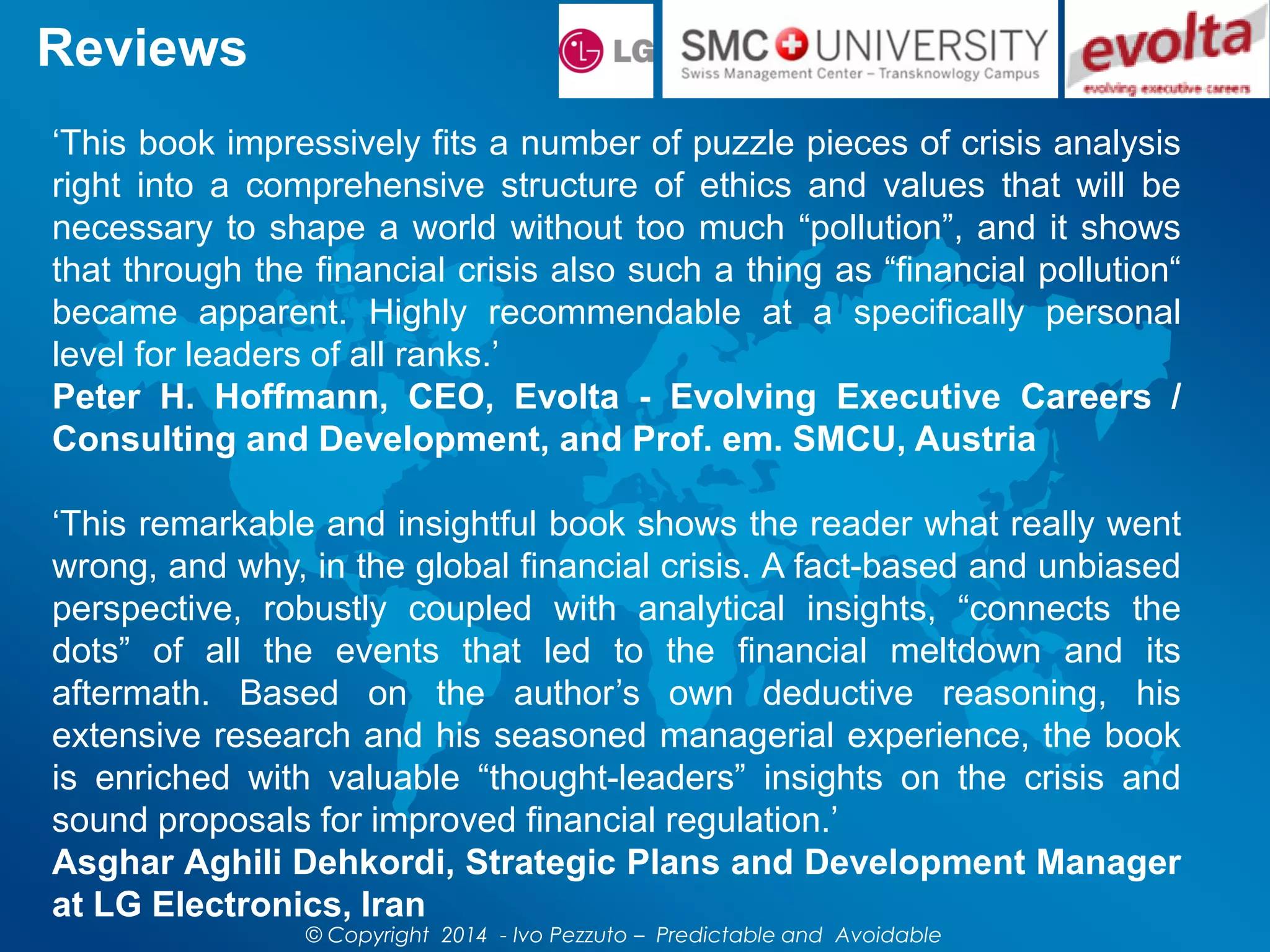 Reviews
‘This book impressively fits a number of puzzle pieces of crisis analysis
right into a comprehensive structure of ethics and values that will be
necessary to shape a world without too much “pollution”, and it shows
that through the financial crisis also such a thing as “financial pollution“
became apparent. Highly recommendable at a specifically personal
level for leaders of all ranks.’
Peter H. Hoffmann, CEO, Evolta - Evolving Executive Careers /
Consulting and Development, and Prof. em. SMCU, Austria
‘This remarkable and insightful book shows the reader what really went
wrong, and why, in the global financial crisis. A fact-based and unbiased
perspective, robustly coupled with analytical insights, “connects the
dots” of all the events that led to the financial meltdown and its
aftermath. Based on the author’s own deductive reasoning, his
extensive research and his seasoned managerial experience, the book
is enriched with valuable “thought-leaders” insights on the crisis and
sound proposals for improved financial regulation.’
Asghar Aghili Dehkordi, Strategic Plans and Development Manager
at LG Electronics, Iran
© Copyright 2014 - Ivo Pezzuto – Predictable and Avoidable
 