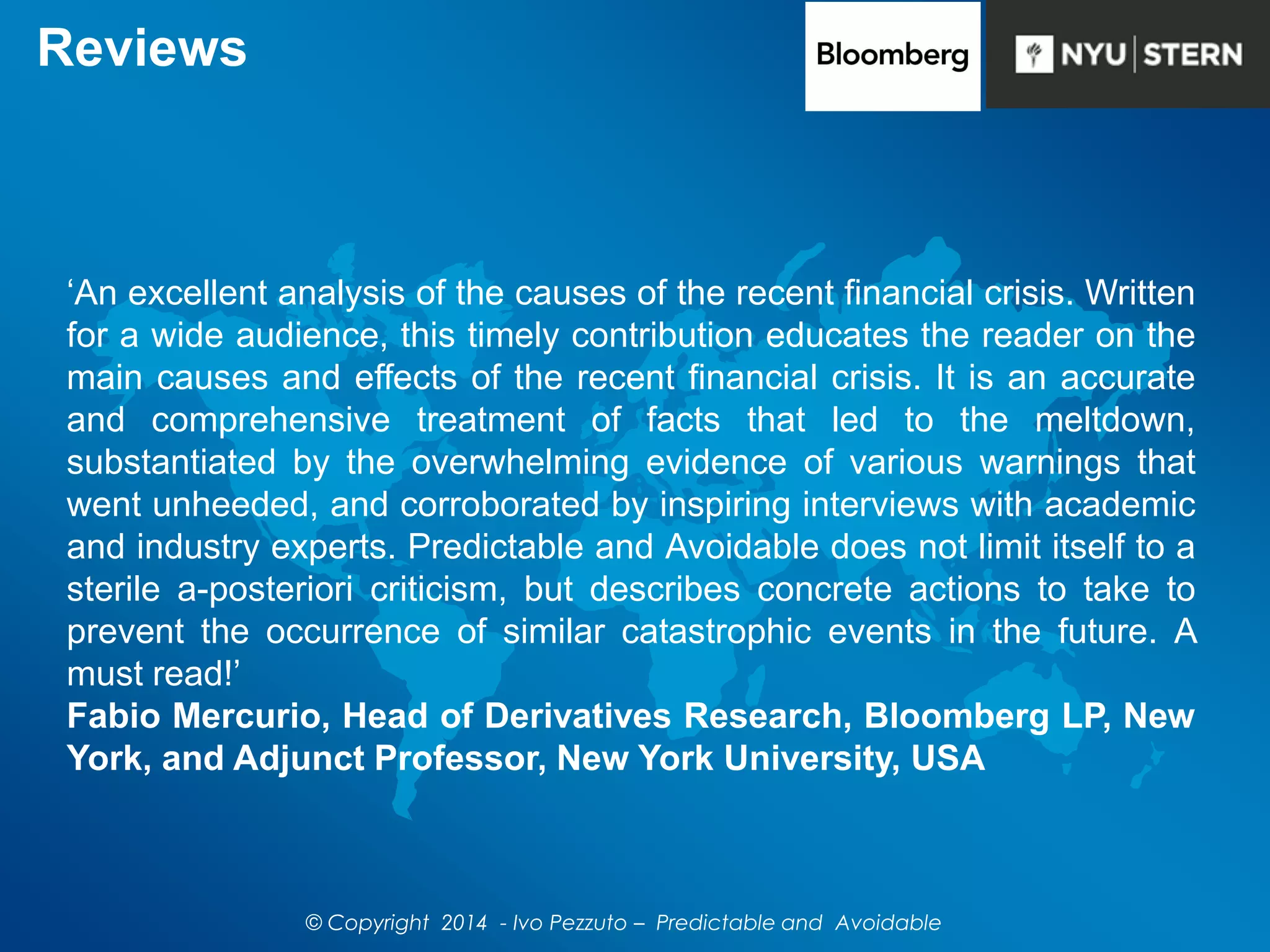 Reviews
‘An excellent analysis of the causes of the recent financial crisis. Written
for a wide audience, this timely contribution educates the reader on the
main causes and effects of the recent financial crisis. It is an accurate
and comprehensive treatment of facts that led to the meltdown,
substantiated by the overwhelming evidence of various warnings that
went unheeded, and corroborated by inspiring interviews with academic
and industry experts. Predictable and Avoidable does not limit itself to a
sterile a-posteriori criticism, but describes concrete actions to take to
prevent the occurrence of similar catastrophic events in the future. A
must read!’
Fabio Mercurio, Head of Derivatives Research, Bloomberg LP, New
York, and Adjunct Professor, New York University, USA
© Copyright 2014 - Ivo Pezzuto – Predictable and Avoidable
 