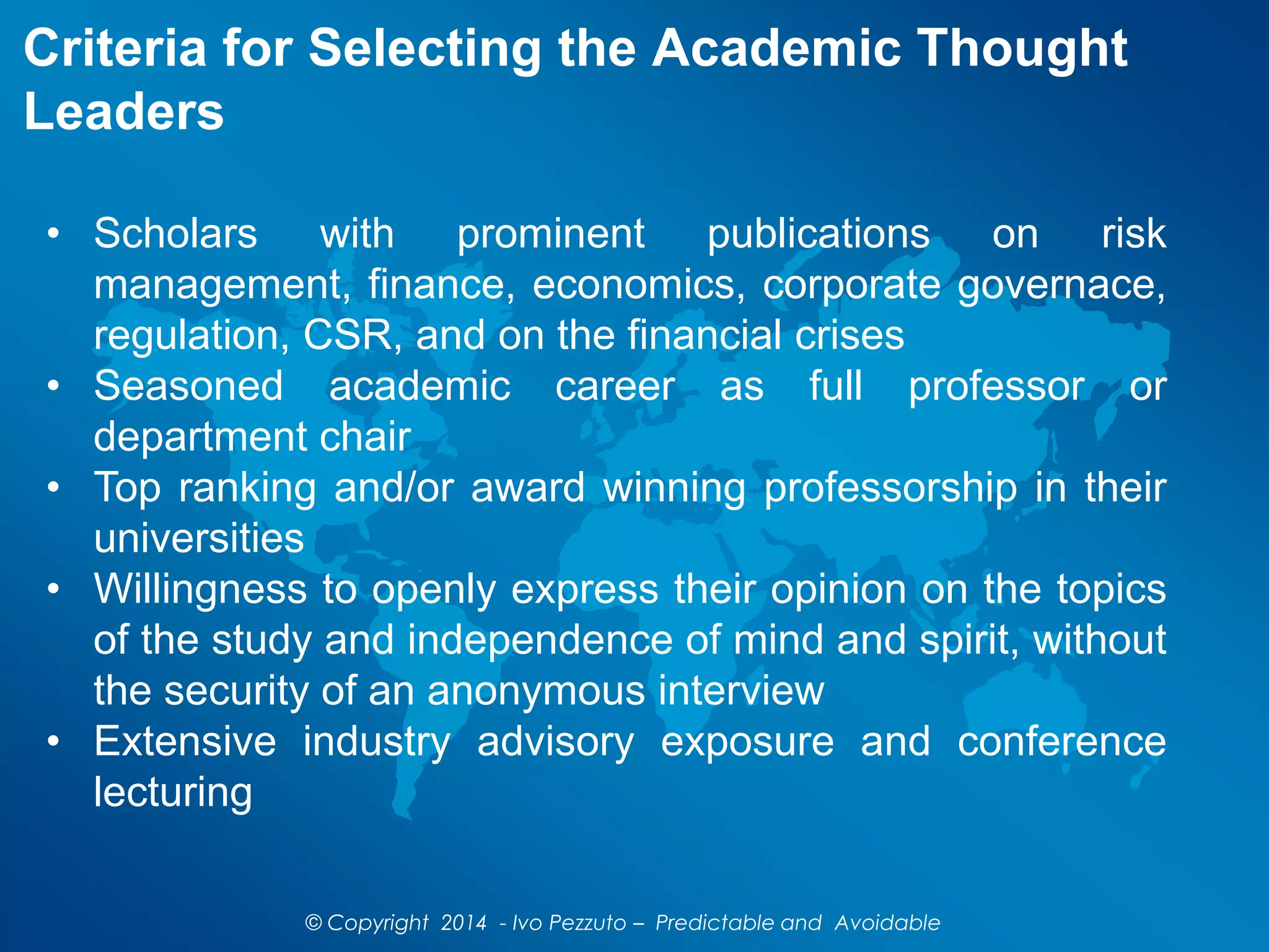 Criteria for Selecting the Academic Thought
Leaders
© Copyright 2014 - Ivo Pezzuto – Predictable and Avoidable
• Scholars with prominent publications on risk
management, finance, economics, corporate governace,
regulation, CSR, and on the financial crises
• Seasoned academic career as full professor or
department chair
• Top ranking and/or award winning professorship in their
universities
• Willingness to openly express their opinion on the topics
of the study and independence of mind and spirit, without
the security of an anonymous interview
• Extensive industry advisory exposure and conference
lecturing
 