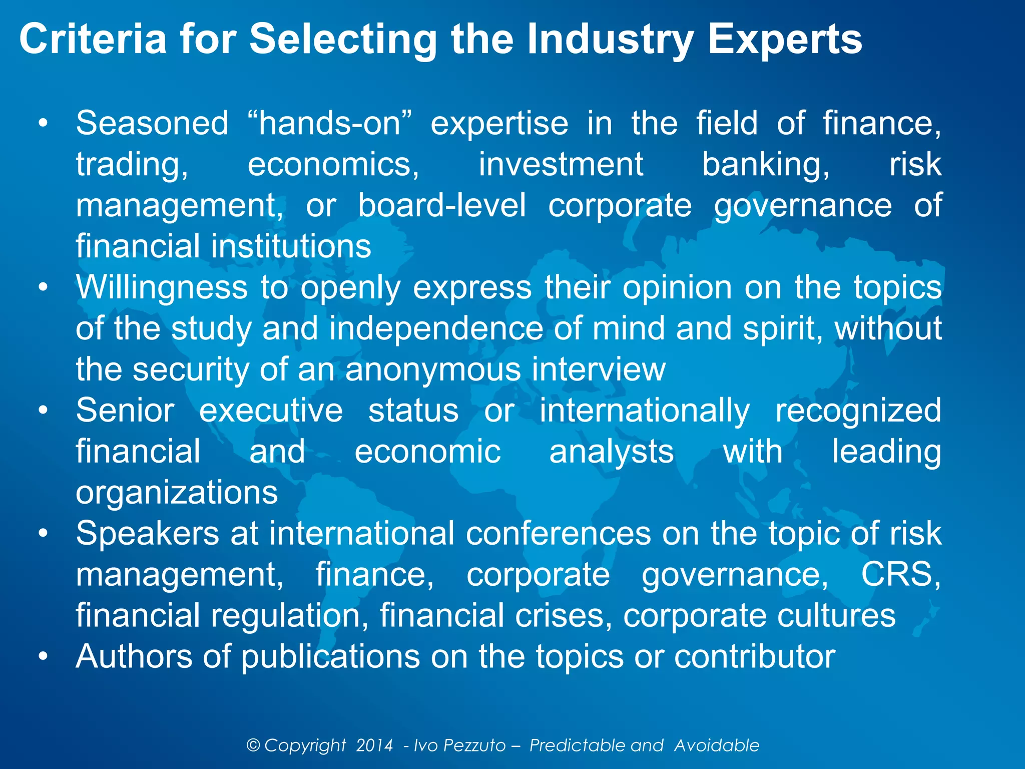 Criteria for Selecting the Industry Experts
© Copyright 2014 - Ivo Pezzuto – Predictable and Avoidable
• Seasoned “hands-on” expertise in the field of finance,
trading, economics, investment banking, risk
management, or board-level corporate governance of
financial institutions
• Willingness to openly express their opinion on the topics
of the study and independence of mind and spirit, without
the security of an anonymous interview
• Senior executive status or internationally recognized
financial and economic analysts with leading
organizations
• Speakers at international conferences on the topic of risk
management, finance, corporate governance, CRS,
financial regulation, financial crises, corporate cultures
• Authors of publications on the topics or contributor
 
