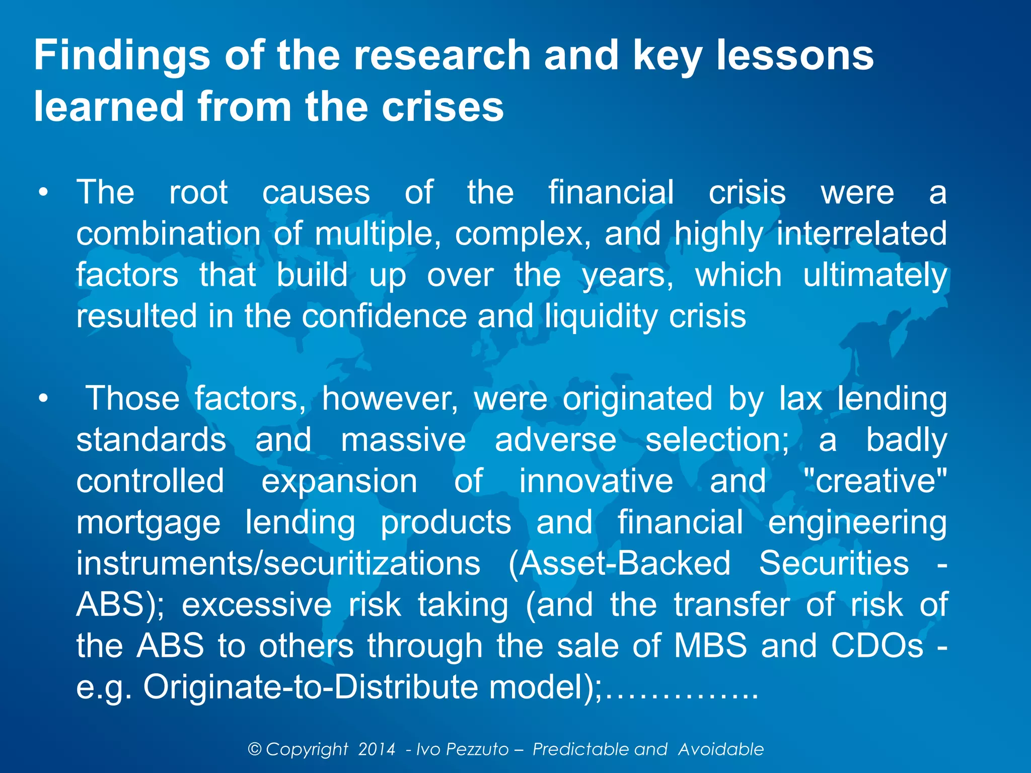 Findings of the research and key lessons
learned from the crises
© Copyright 2014 - Ivo Pezzuto – Predictable and Avoidable
• The root causes of the financial crisis were a
combination of multiple, complex, and highly interrelated
factors that build up over the years, which ultimately
resulted in the confidence and liquidity crisis
• Those factors, however, were originated by lax lending
standards and massive adverse selection; a badly
controlled expansion of innovative and "creative"
mortgage lending products and financial engineering
instruments/securitizations (Asset-Backed Securities -
ABS); excessive risk taking (and the transfer of risk of
the ABS to others through the sale of MBS and CDOs -
e.g. Originate-to-Distribute model);…………..
 