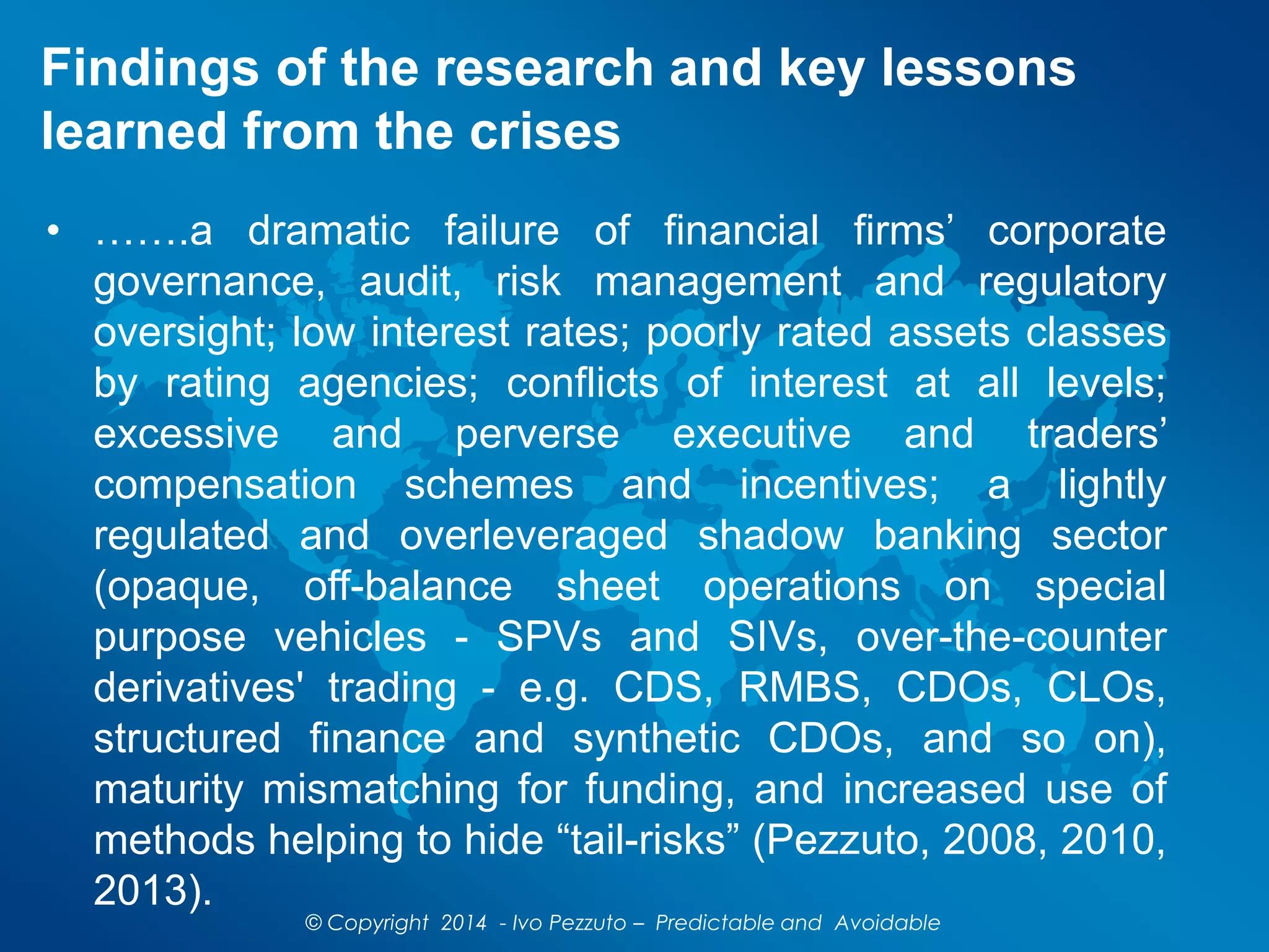 Findings of the research and key lessons
learned from the crises
© Copyright 2014 - Ivo Pezzuto – Predictable and Avoidable
• …….a dramatic failure of financial firms’ corporate
governance, audit, risk management and regulatory
oversight; low interest rates; poorly rated assets classes
by rating agencies; conflicts of interest at all levels;
excessive and perverse executive and traders’
compensation schemes and incentives; a lightly
regulated and overleveraged shadow banking sector
(opaque, off-balance sheet operations on special
purpose vehicles - SPVs and SIVs, over-the-counter
derivatives' trading - e.g. CDS, RMBS, CDOs, CLOs,
structured finance and synthetic CDOs, and so on),
maturity mismatching for funding, and increased use of
methods helping to hide “tail-risks” (Pezzuto, 2008, 2010,
2013).
 