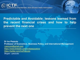 Dr Ivo Pezzuto
Professor of Economics, Business Policy, and International Management
i.pezzuto@gmail.com
https://www.linkedin.com/in/drpezzutoivo
https://twitter.com/IvoPezzuto
Skype: i.pezzuto
Predictable and Avoidable: lessons learned from
the recent financial crises and how to help
prevent the next one
 