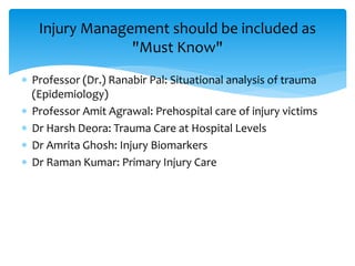  Professor (Dr.) Ranabir Pal: Situational analysis of trauma
(Epidemiology)
 Professor Amit Agrawal: Prehospital care of injury victims
 Dr Harsh Deora: Trauma Care at Hospital Levels
 Dr Amrita Ghosh: Injury Biomarkers
 Dr Raman Kumar: Primary Injury Care
Injury Management should be included as
"Must Know"
 