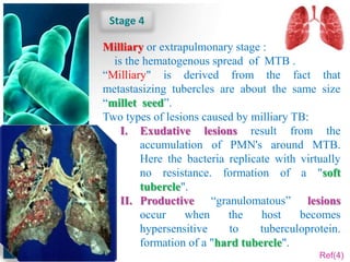 Stage 4

Milliary or extrapulmonary stage :
  is the hematogenous spread of MTB .
“Milliary" is derived from the fact that
metastasizing tubercles are about the same size
“millet seed”.
Two types of lesions caused by milliary TB:
    I. Exudative lesions result from the
        accumulation of PMN's around MTB.
        Here the bacteria replicate with virtually
        no resistance. formation of a "soft
        tubercle".
    II. Productive “granulomatous” lesions
        occur    when     the    host    becomes
        hypersensitive     to    tuberculoprotein.
        formation of a "hard tubercle".
                                             Ref(4)
 