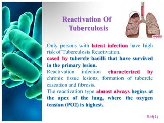 Reactivation Of
       Tuberculosis

Only persons with latent infection have high
risk of Tuberculosis Reactivation.
cased by tubercle bacilli that have survived
in the primary lesion.
Reactivation infection characterized by
chronic tissue lesions, formation of tubercle
caseation and fibrosis.
The reactivation type almost always begins at
the apex of the lung, where the oxygen
tension (PO2) is highest.

                                          Ref(1)
 