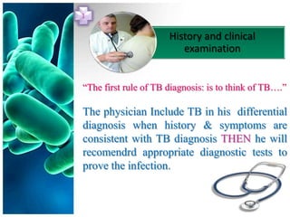 1

                      History and clinical
                         examination


“The first rule of TB diagnosis: is to think of TB….”

The physician Include TB in his differential
diagnosis when history & symptoms are
consistent with TB diagnosis THEN he will
recomendrd appropriate diagnostic tests to
prove the infection.
 