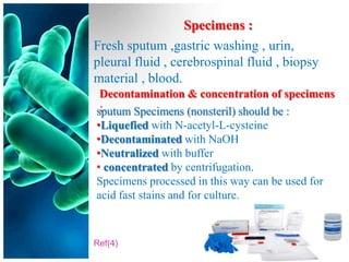 Specimens :
Fresh sputum ,gastric washing , urin,
pleural fluid , cerebrospinal fluid , biopsy
material , blood.
 Decontamination & concentration of specimens
 :
sputum Specimens (nonsteril) should be :
•Liquefied with N-acetyl-L-cysteine
•Decontaminated with NaOH
•Neutralized with buffer
• concentrated by centrifugation.
Specimens processed in this way can be used for
acid fast stains and for culture.



Ref(4)
 