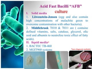 Acid Fast Bacilli “AFB”
I. Solid media        culture
1. Löwenstein-Jensen (egg and also contain
high concentrations of malachite green to
overcome contamination with other bacteria).
2. Middlebrook 7H10 & 7H11 are ( containe
defined vitamins, salts, catalase, glycerol, olic
asid and albumin to neutrelize toxic effect of fatty
acids).
II. liquid media*
1. BACTEC TB-460
                                     *(new diagnostic methods)
2. MGIT960 systems
 
