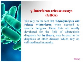 γ-Interferon release assays
               (GIRA)
Test rely on the fact that T-lymphocytes will
release γ-interferon when exposed to
specific antigens. These tests are mostly
developed for the field of tuberculosis
diagnosis, but in theory, may be used in the
diagnosis of other diseases which rely on
cell-mediated immunity.




                                        Ref(2)
 