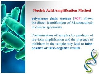 Nucleic Acid Amplification Method

polymerase chain reaction [PCR] allows
the direct identification of M.tuberculosis
in clinical specimens.

Contamination of samples by products of
previous amplification and the presence of
inhibitors in the sample may lead to false-
positive or false-negative results
 