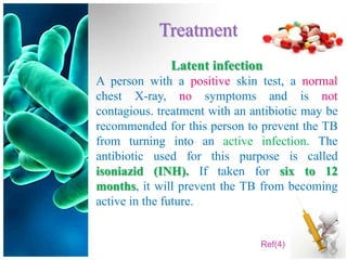 Treatment
              Latent infection
A person with a positive skin test, a normal
chest X-ray, no symptoms and is not
contagious. treatment with an antibiotic may be
recommended for this person to prevent the TB
from turning into an active infection. The
antibiotic used for this purpose is called
isoniazid (INH). If taken for six to 12
months, it will prevent the TB from becoming
active in the future.


                                Ref(4)
 