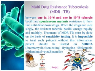 Multi Drug Resistance Tuberculosis
               (MDR –TB)
between one in 10^6 and one in 10^8 tubercle
bacilli are spontaneous mutants resistance to first-
line antituberculosis drugs. When the drugs are used
singly, the resistant tubercle bacilli emerge rapidly
and multiply. Treatment of MDR-TB must be done
on the basis of sensitivity testing. It is impossible
to treat such patients without this information.
patient     should    be    started     on   SHREZ
(Streptomycin+isonicotinyl Hydrazine +Rifampicin
+Ethambutol+pyraZinamide)



                    Ref(4)
 