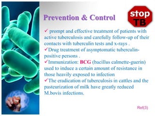 Prevention & Control
 prompt and effective treatment of patients with
active tuberculosis and carefully follow-up of their
contacts with tuberculin tests and x-rays .
Drug treatment of asymptomatic tuberculin-
positive persons .
Immunization: BCG (bacillus calmette-guerin)
used to induce a certain amount of resistance in
those heavily exposed to infection
The eradication of tuberculosis in cattles and the
pasteurization of milk have greatly reduced
M.bovis infections.

                                              Ref(3)
 