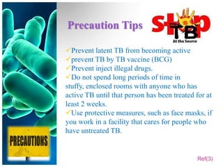 Precaution Tips

Prevent latent TB from becoming active
prevent TB by TB vaccine (BCG)
Prevent inject illegal drugs.
Do not spend long periods of time in
stuffy, enclosed rooms with anyone who has
active TB until that person has been treated for at
least 2 weeks.
Use protective measures, such as face masks, if
you work in a facility that cares for people who
have untreated TB.


                                             Ref(3)
 