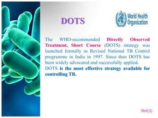 DOTS
The WHO-recommended Directly Observed
Treatment, Short Course (DOTS) strategy was
launched formally as Revised National TB Control
programme in India in 1997. Since then DOTS has
been widely advocated and successfully applied.
DOTS is the most effective strategy available for
controlling TB.




                                            Ref(3)
 