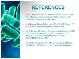 Ref(1)Tuberculosis, NICE Clinical Guideline (March 2011);
Clinical diagnosis and management of tuberculosis, and
measures for its prevention and control.

Ref(2) Landau,
             Elaine. Tuberculosis. New York: F. Watts, 1995
http://www.healthofchildren.com/T/Tuberculosis.

Ref(3) TheStop TB Strategy: building on and enhancing DOTS
to meet the TB-related Millennium Development Goals
WHO. Geneva, World Health Organization, 2006b
(WHO/HTM/STB/2006.37).

Ref(4) G.Brooks
              , K.Carrroll , J.Butel , S.Melnicks (Medical
Microbiology 24th Edition ) Jawetz , Melnicks Dahlberg's .
 