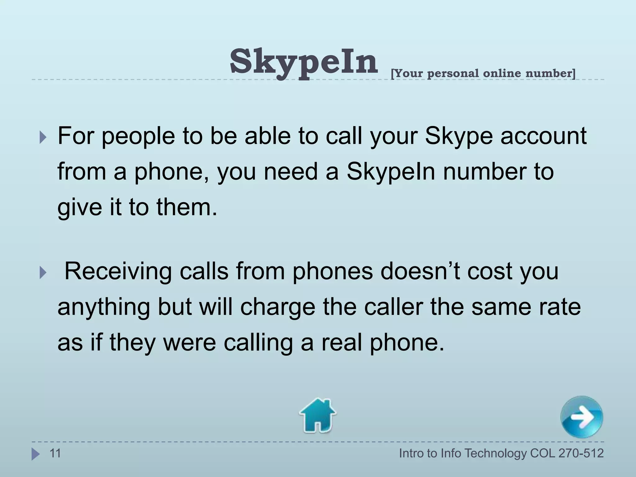 SkypeIn        [Your personal online number]




    For people to be able to call your Skype account
     from a phone, you need a SkypeIn number to
     give it to them.

    Receiving calls from phones doesn’t cost you
     anything but will charge the caller the same rate
     as if they were calling a real phone.



    11                               Intro to Info Technology COL 270-512
 