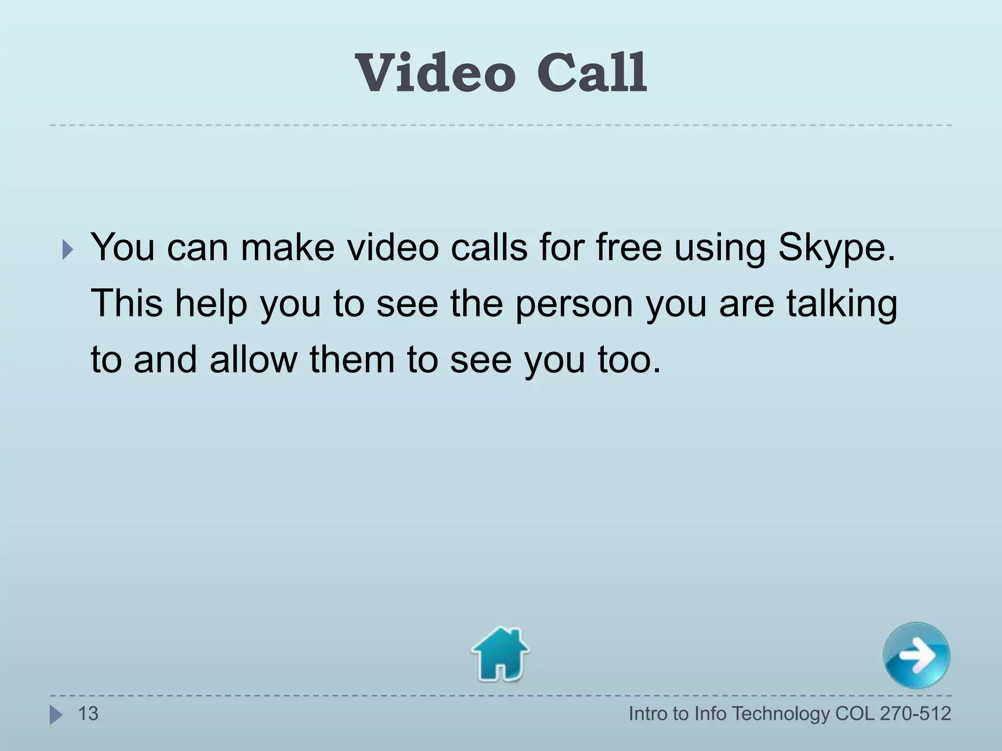 Video Call


    You can make video calls for free using Skype.
     This help you to see the person you are talking
     to and allow them to see you too.




    13                              Intro to Info Technology COL 270-512
 