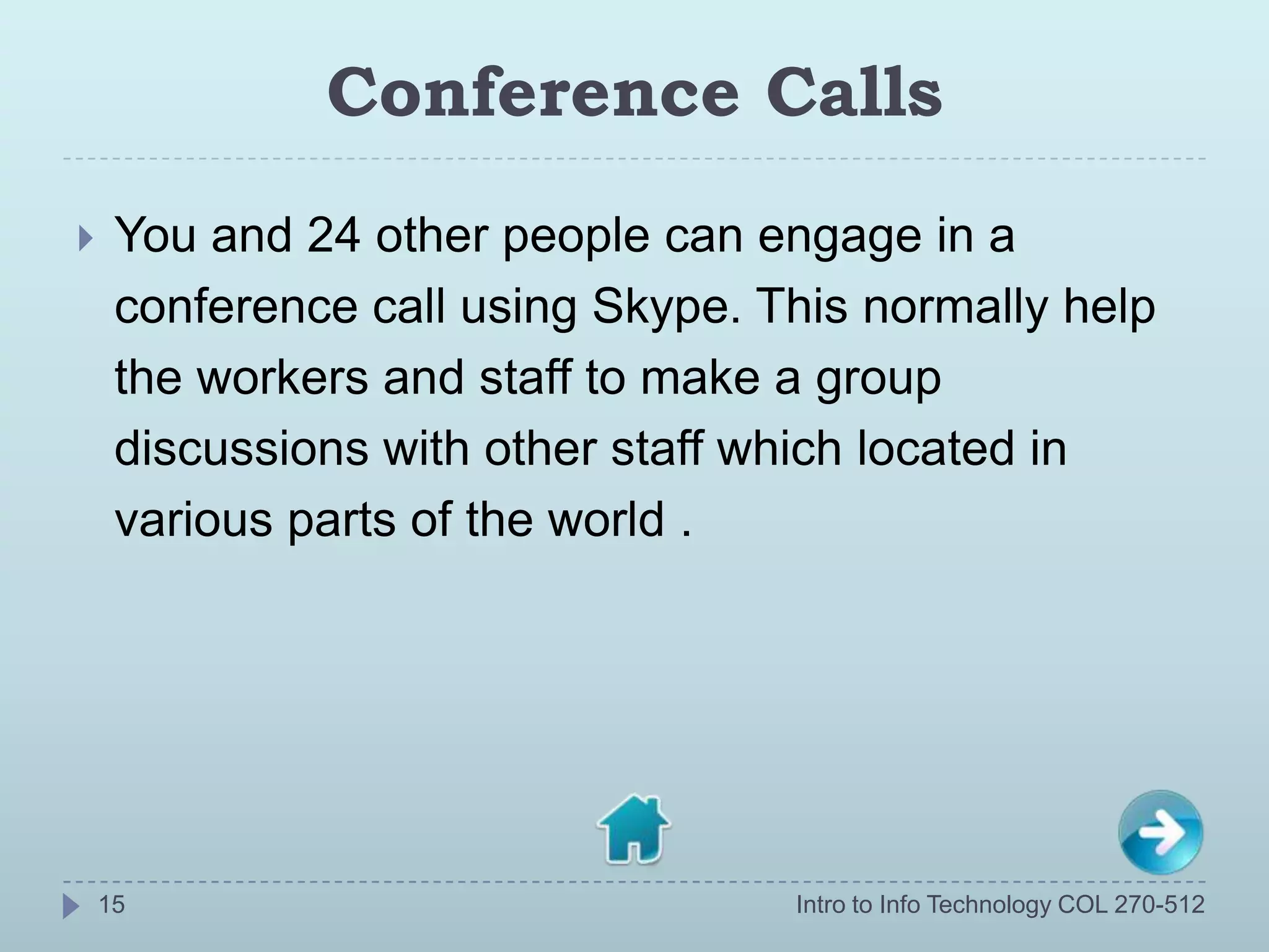 Conference Calls
    You and 24 other people can engage in a
     conference call using Skype. This normally help
     the workers and staff to make a group
     discussions with other staff which located in
     various parts of the world .




    15                             Intro to Info Technology COL 270-512
 