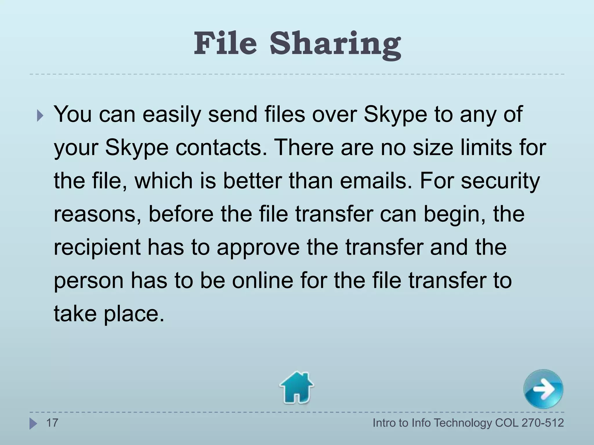 File Sharing

    You can easily send files over Skype to any of
     your Skype contacts. There are no size limits for
     the file, which is better than emails. For security
     reasons, before the file transfer can begin, the
     recipient has to approve the transfer and the
     person has to be online for the file transfer to
     take place.



    17                                Intro to Info Technology COL 270-512
 