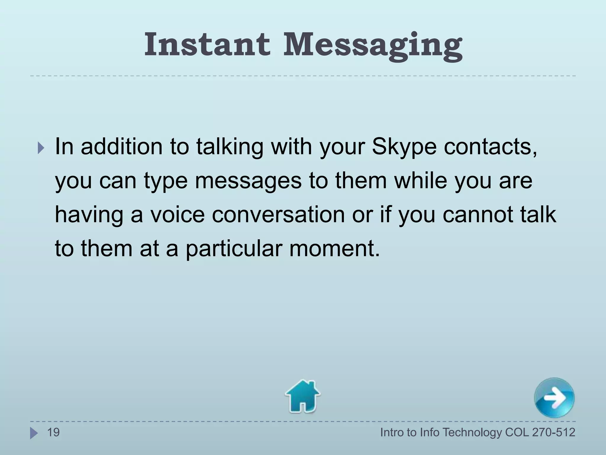 Instant Messaging

    In addition to talking with your Skype contacts,
     you can type messages to them while you are
     having a voice conversation or if you cannot talk
     to them at a particular moment.




    19                              Intro to Info Technology COL 270-512
 